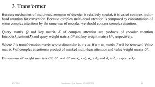 Transformer - Loc Nguyen - ICASET2024 44
3. Transformer
Because mechanism of multi-head attention of decoder is relatively special, it is called complex multi-
head attention for convention. Because complex multi-head attention is composed by concatenation of
some complex attentions by the same way of encoder, we should concern complex attention.
Query matrix Q and key matrix K of complex attention are products of encoder attention
EncoderAttention(X) and query weight matrix UQ
and key weight matrix UK
, respectively.
Where T is transformation matrix whose dimension is n x m. If n = m, matrix T will be removed. Value
matrix V of complex attention is product of masked multi-head attention and value weight matrix UV
.
Dimensions of weight matrices UQ
, UK
, and UV
are dm x dk, dm x dk, and dm x dv, respectively.
8/24/2024
 