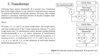 Transformer - Loc Nguyen - ICASET2024 45
3. Transformer
Following figure depicts Attention(X, Y) in general view. Transformer
here fosters target sequence to pay attention to itself and source sequence
by masked self-attention and encoder attention. Of course, after complex
attention is calculated, multi-head attention of decoder (complex multi-
head attention) is totally determined.
Where,
Of course, Ui
Q
, Ui
K
, and Ui
V
are query weight matrix, key weight matrix,
and value weight matrix of the ith
head, respectively whereas UO
is entire
weight matrix and T is transformation matrix. Because encoder attention
EncoderAttention(X) is m x dm matrix, dimension of transformation
matrix T is n x m. If n = m, matrix T will be removed. In practice, it is
necessary to set n = m. Dimensions of Ui
Q
, Ui
K
, Ui
V
, and UO
are dm x dk, dm
x dk, dm x dv, and hdv x dm so that dimension of multi-head attention
MultiheadAttention(X, Y) is n x dm.
8/24/2024
Figure 3.3. Decoder attention Attention(X, Y) in general view
 