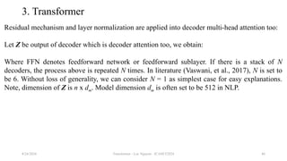 Transformer - Loc Nguyen - ICASET2024 46
3. Transformer
Residual mechanism and layer normalization are applied into decoder multi-head attention too:
Let Z be output of decoder which is decoder attention too, we obtain:
Where FFN denotes feedforward network or feedforward sublayer. If there is a stack of N
decoders, the process above is repeated N times. In literature (Vaswani, et al., 2017), N is set to
be 6. Without loss of generality, we can consider N = 1 as simplest case for easy explanations.
Note, dimension of Z is n x dm. Model dimension dm is often set to be 512 in NLP.
8/24/2024
 