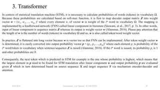 Transformer - Loc Nguyen - ICASET2024 47
3. Transformer
In context of statistical translation machine (STM), it is necessary to calculate probabilities of words (tokens) in vocabulary Ω.
Because these probabilities are calculated based on soft-max function, it is first to map decoder output matrix Z into weight
vector w = (w1, w2,…, w|Ω |)T
where every element wi of vector w is weight of the ith
word in vocabulary Ω. The mapping is
implemented by a feedforward network (FNN) called linear component in literature (Vaswani, et al., 2017, p. 3). In other words,
input of linear component is sequence matrix Z whereas its output is weight vector w (Alammar, 2018). Please pay attention that
the length of w is the number of words (tokens) in vocabulary Ω and so, w is also called token/word weight vector.
In practice, Z is flattened into long vector because w is vector too so that FNN can be implemented. After token weight vector w
is determined, it is easily converted into output probability vector p = (p1, p2,…, p|Ω|)T
where each element pi is probability of the
ith
word/token in vocabulary when sentence/sequence Z is raised (Alammar, 2018). If the tth
word is issued, its probability pt is 1
and other probabilities are 0.
Consequently, the next token which is predicted in STM for example is the one whose probability is highest, which means that
the largest element in p need to be found for STM translation after linear component w and output probability p are evaluated
given Z which in turn determined based on source sequence X and target sequence Y via mechanism encoder/decoder and
attention.
8/24/2024
 