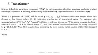 Transformer - Loc Nguyen - ICASET2024 48
3. Transformer
It is not difficult to learn linear component FFN(Z) by backpropagation algorithm associated stochastic gradient
descent (SGD) method. Concretely, the following cross-entropy L(p | Θ) is minimized so as to train FFN(Z).
Where Θ is parameter of FFN(Z) and the vector q = (q1, q2,…, q|Ω|)T
is binary vector from sample whose each
element qi has binary values {0, 1} indicating whether the ith
token/word exists. For example, give
sequence/sentence (“I”, “am”, “a”, “student”)T
, if there is only one token/word “I” in sample sentence, the binary
vector will be q = (1, 0, 0, 0)T
. If three words “I”, “am”, and “student” are mutually existent, the binary vector will
be q = (1, 1, 0, 1)T
. When SGD is applied into minimizing the cross-entropy, partial gradient of L(p | Θ) with regard
to wj is:
Where,
8/24/2024
 