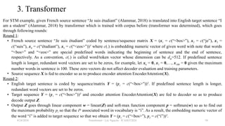 Transformer - Loc Nguyen - ICASET2024 50
3. Transformer
For STM example, given French source sentence “Je suis étudiant” (Alammar, 2018) is translated into English target sentence “I
am a student” (Alammar, 2018) by transformer which is trained with corpus before (transformer was determined), which goes
through following rounds:
Round 1:
• French source sentence “Je suis étudiant” coded by sentence/sequence matrix X = (x1 = c(“<bos>”), x2 = c(“je”), x3 =
c(“suis”), x4 = c(“étudiant”), x5 = c(“<eos>”))T
where c(.) is embedding numeric vector of given word with note that words
“<bos>” and “<eos>” are special predefined words indicating the beginning of sentence and the end of sentence,
respectively. As a convention, c(.) is called word/token vector whose dimension can be dm=512. If predefined sentence
length is longer, redundant word vectors are set to be zeros, for example, let x6 = 0, x7 = 0,…, x100 = 0 given the maximum
number words in sentence is 100. These zero vectors do not affect decoder evaluation and training parameters.
• Source sequence X is fed to encoder so as to produce encoder attention EncoderAttention(X).
Round 2:
• English target sentence is coded by sequence/matrix Y = (y1 = c(“<bos>”))T
. If predefined sentence length is longer,
redundant word vectors are set to be zeros.
• Target sequence Y = (y1 = c(“<bos>”))T
and encoder attention EncoderAttention(X) are fed to decoder so as to produce
decode output Z.
• Output Z goes through linear component w = linear(Z) and soft-max function component p = softmax(w) so as to find out
the maximum probability pi so that the ith
associated word in vocabulary is “i”. As a result, the embedding numeric vector of
the word “i” is added to target sequence so that we obtain Y = (y1 = c(“<bos>”), y2 = c(“i”))T
.
8/24/2024
 