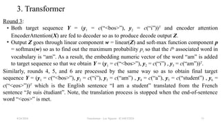 Transformer - Loc Nguyen - ICASET2024 51
3. Transformer
Round 3:
• Both target sequence Y = (y1 = c(“<bos>”), y2 = c(“i”))T
and encoder attention
EncoderAttention(X) are fed to decoder so as to produce decode output Z.
• Output Z goes through linear component w = linear(Z) and soft-max function component p
= softmax(w) so as to find out the maximum probability pi so that the ith
associated word in
vocabulary is “am”. As a result, the embedding numeric vector of the word “am” is added
to target sequence so that we obtain Y = (y1 = c(“<bos>”), y2 = c(“i”) , y3 = c(“am”))T
.
Similarly, rounds 4, 5, and 6 are processed by the same way so as to obtain final target
sequence Y = (y1 = c(“<bos>”), y2 = c(“i”), y3 = c(“am”) , y4 = c(“a”), y5 = c(“student”) , y6 =
c(“<eos>”))T
which is the English sentence “I am a student” translated from the French
sentence “Je suis étudiant”. Note, the translation process is stopped when the end-of-sentence
word “<eos>” is met.
8/24/2024
 