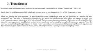 Transformer - Loc Nguyen - ICASET2024 53
3. Transformer
Fortunately, these positions are easily calculated by sine function and cosine function as follows (Vaswani, et al., 2017, p. 6):
Recall that dm is model dimension which is the length of token vector xi. It is often set to be 512 in NLP. As a result, we have:
Please pay attention that target sequence Y is added by position vector POS(Y) by the same way too. There may be a question that why
sequences X and Y are added by their position vectors before they are fed into encoder/decoder when tokens in a sequence have their own
orders because a sequence is an ordered list of tokens indeed. The answer depends on computational effectiveness as well as flexibility. For
example, when sequences are added by their position vectors, transformer can be trained by incomplete French source sequence “<bos> Je
suis” and incomplete English target sequence “a student <eos>” because there is no requirement of token ordering. Moreover, sequences can
be split into many parts and these parts are trained parallel. This improvement is necessary in case of training huge corpus.
8/24/2024
 