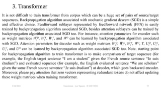 Transformer - Loc Nguyen - ICASET2024 55
3. Transformer
It is not difficult to train transformer from corpus which can be a huge set of pairs of source/target
sequences. Backpropagation algorithm associated with stochastic gradient descent (SGD) is a simple
and effective choice. Feedforward sublayer represented by feedforward network (FFN) is easily
trained by backpropagation algorithm associated SGD, besides attention sublayers can be trained by
backpropagation algorithm associated SGD too. For instance, attention parameters for encoder such
as weight matrices Wi
Q
, Wi
K
, Wi
V
, and WO
can be learned by backpropagation algorithm associated
with SGD. Attention parameters for decoder such as weight matrices Wi
Q
, Wi
K
, Wi
V
, WO
, T, Ui
Q
, Ui
K
,
Ui
V
, and UO
can be learned by backpropagation algorithm associated SGD too. Note, starting point
for backpropagation algorithm to train transformer is to make comparison of target sequence (for
example, the English target sentence “I am a student” given the French source sentence “Je suis
étudiant”) and evaluated sequence (for example, the English evaluated sentence “We are scholars”
given the same French source sentence “Je suis étudiant”) at decoder, which goes backward encoder.
Moreover, please pay attention that zero vectors representing redundant tokens do not affect updating
these weight matrices when training transformer.
8/24/2024
 