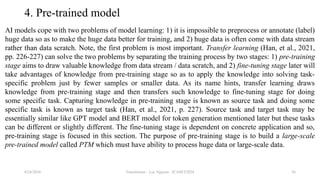 Transformer - Loc Nguyen - ICASET2024 56
4. Pre-trained model
AI models cope with two problems of model learning: 1) it is impossible to preprocess or annotate (label)
huge data so as to make the huge data better for training, and 2) huge data is often come with data stream
rather than data scratch. Note, the first problem is most important. Transfer learning (Han, et al., 2021,
pp. 226-227) can solve the two problems by separating the training process by two stages: 1) pre-training
stage aims to draw valuable knowledge from data stream / data scratch, and 2) fine-tuning stage later will
take advantages of knowledge from pre-training stage so as to apply the knowledge into solving task-
specific problem just by fewer samples or smaller data. As its name hints, transfer learning draws
knowledge from pre-training stage and then transfers such knowledge to fine-tuning stage for doing
some specific task. Capturing knowledge in pre-training stage is known as source task and doing some
specific task is known as target task (Han, et al., 2021, p. 227). Source task and target task may be
essentially similar like GPT model and BERT model for token generation mentioned later but these tasks
can be different or slightly different. The fine-tuning stage is dependent on concrete application and so,
pre-training stage is focused in this section. The purpose of pre-training stage is to build a large-scale
pre-trained model called PTM which must have ability to process huge data or large-scale data.
8/24/2024
 