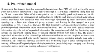 Transformer - Loc Nguyen - ICASET2024 57
4. Pre-trained model
If large-scale data is come from data stream called downstream data, PTM will need to reach the strong
point that is parallel computation. If large-scale is too huge, PTM will need to reach the strong point that
is efficient computation. When efficient computation can be reached by good implementation, parallel
computation requires an improvement of methodology. In order to catch knowledge inside data without
human interference with restriction that such knowledge represented by label, annotation, context,
meaning, etc. is better than cluster and group, self-supervised learning is often accepted as a good
methodology for PTM (Han, et al., 2021, pp. 227-229). Essentially, self-supervised learning tries to draw
pseudo-supervised information from unannotated/unlabeled data so that such pseudo-supervised
information plays the role of supervised information like annotation and label that fine-tuning stage
applies into supervised learning tasks for solving specific problem with limited data. The pseudo-
supervised information is often relationships and contexts inside data structure. Anyhow, self-supervised
learning is often associated with transfer learning because, simply, annotating entirely huge data is
impossible. Self-supervised learning associated with pre-training stage is called self-supervised pre-
training. Although self-supervised pre-training is preeminent, pre-training stage can apply other learning
approaches such as supervised learning and unsupervised learning.
8/24/2024
 