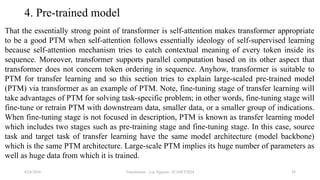 Transformer - Loc Nguyen - ICASET2024 58
4. Pre-trained model
That the essentially strong point of transformer is self-attention makes transformer appropriate
to be a good PTM when self-attention follows essentially ideology of self-supervised learning
because self-attention mechanism tries to catch contextual meaning of every token inside its
sequence. Moreover, transformer supports parallel computation based on its other aspect that
transformer does not concern token ordering in sequence. Anyhow, transformer is suitable to
PTM for transfer learning and so this section tries to explain large-scaled pre-trained model
(PTM) via transformer as an example of PTM. Note, fine-tuning stage of transfer learning will
take advantages of PTM for solving task-specific problem; in other words, fine-tuning stage will
fine-tune or retrain PTM with downstream data, smaller data, or a smaller group of indications.
When fine-tuning stage is not focused in description, PTM is known as transfer learning model
which includes two stages such as pre-training stage and fine-tuning stage. In this case, source
task and target task of transfer learning have the same model architecture (model backbone)
which is the same PTM architecture. Large-scale PTM implies its huge number of parameters as
well as huge data from which it is trained.
8/24/2024
 