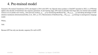 Transformer - Loc Nguyen - ICASET2024 59
4. Pre-trained model
Generative Pre-trained Transformer (GPT), developed in 2018 with GPT-1 by OpenAI whose product is ChatGPT launched in 2022, is a PTM that
applies only decoder of transformer into sequence generation. In pre-training stage, GPT trains its decoder from huge data over internet and available
sources so as to predict next word yt+1 from previous words y1, y2,…, yt by maximizing likelihood P(yt+1 | Θ, y1, y2,…, yt) and taking advantages of self-
attention mechanism aforementioned (Han, et al., 2021, p. 231). Maximization of likelihood P(yt+1 | Θ, y1, y2,…, yt) belongs to autoregressive language
model.
Where,
And,
Because GPT has only one decoder, sequence X is null in GPT.
8/24/2024
 