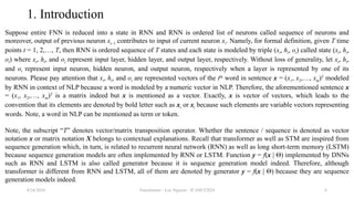 Transformer - Loc Nguyen - ICASET2024 6
1. Introduction
Suppose entire FNN is reduced into a state in RNN and RNN is ordered list of neurons called sequence of neurons and
moreover, output of previous neuron xi–1 contributes to input of current neuron xi. Namely, for formal definition, given T time
points t = 1, 2,…, T, then RNN is ordered sequence of T states and each state is modeled by triple (xt, ht, ot) called state (xt, ht,
ot) where xt, ht, and ot represent input layer, hidden layer, and output layer, respectively. Without loss of generality, let xt, ht,
and ot represent input neuron, hidden neuron, and output neuron, respectively when a layer is represented by one of its
neurons. Please pay attention that xt, ht, and ot are represented vectors of the tth
word in sentence x = (x1, x2,…, xm)T
modeled
by RNN in context of NLP because a word is modeled by a numeric vector in NLP. Therefore, the aforementioned sentence x
= (x1, x2,…, xm)T
is a matrix indeed but x is mentioned as a vector. Exactly, x is vector of vectors, which leads to the
convention that its elements are denoted by bold letter such as xi or xt because such elements are variable vectors representing
words. Note, a word in NLP can be mentioned as term or token.
Note, the subscript “T” denotes vector/matrix transposition operator. Whether the sentence / sequence is denoted as vector
notation x or matrix notation X belongs to contextual explanations. Recall that transformer as well as STM are inspired from
sequence generation which, in turn, is related to recurrent neural network (RNN) as well as long short-term memory (LSTM)
because sequence generation models are often implemented by RNN or LSTM. Function y = f(x | Θ) implemented by DNNs
such as RNN and LSTM is also called generator because it is sequence generation model indeed. Therefore, although
transformer is different from RNN and LSTM, all of them are denoted by generator y = f(x | Θ) because they are sequence
generation models indeed.
8/24/2024
 