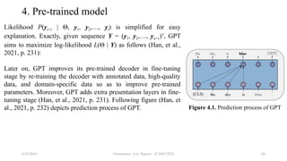 Transformer - Loc Nguyen - ICASET2024 60
4. Pre-trained model
Likelihood P(yt+1 | Θ, y1, y2,…, yt) is simplified for easy
explanation. Exactly, given sequence Y = (y1, y2,…, yn+1)T
, GPT
aims to maximize log-likelihood L(Θ | Y) as follows (Han, et al.,
2021, p. 231):
Later on, GPT improves its pre-trained decoder in fine-tuning
stage by re-training the decoder with annotated data, high-quality
data, and domain-specific data so as to improve pre-trained
parameters. Moreover, GPT adds extra presentation layers in fine-
tuning stage (Han, et al., 2021, p. 231). Following figure (Han, et
al., 2021, p. 232) depicts prediction process of GPT.
8/24/2024
Figure 4.1. Prediction process of GPT
 