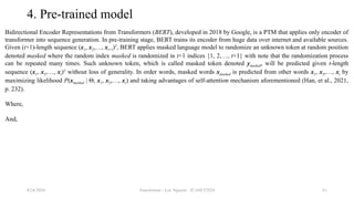 Transformer - Loc Nguyen - ICASET2024 61
4. Pre-trained model
Bidirectional Encoder Representations from Transformers (BERT), developed in 2018 by Google, is a PTM that applies only encoder of
transformer into sequence generation. In pre-training stage, BERT trains its encoder from huge data over internet and available sources.
Given (t+1)-length sequence (x1, x2,…, xt+1)T
, BERT applies masked language model to randomize an unknown token at random position
denoted masked where the random index masked is randomized in t+1 indices {1, 2,…, t+1} with note that the randomization process
can be repeated many times. Such unknown token, which is called masked token denoted ymasked, will be predicted given t-length
sequence (x1, x2,…, xt)T
without loss of generality. In order words, masked words xmasked is predicted from other words x1, x2,…, xt by
maximizing likelihood P(xmasked | Θ, x1, x2,…, xt) and taking advantages of self-attention mechanism aforementioned (Han, et al., 2021,
p. 232).
Where,
And,
8/24/2024
 