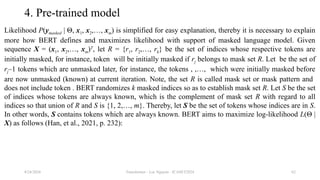 Transformer - Loc Nguyen - ICASET2024 62
4. Pre-trained model
Likelihood P(ymasked | Θ, x1, x2,…, xm) is simplified for easy explanation, thereby it is necessary to explain
more how BERT defines and maximizes likelihood with support of masked language model. Given
sequence X = (x1, x2,…, xm)T
, let R = {r1, r2,…, rk} be the set of indices whose respective tokens are
initially masked, for instance, token will be initially masked if rj belongs to mask set R. Let be the set of
rj–1 tokens which are unmasked later, for instance, the tokens , ,…, which were initially masked before
are now unmasked (known) at current iteration. Note, the set R is called mask set or mask pattern and
does not include token . BERT randomizes k masked indices so as to establish mask set R. Let S be the set
of indices whose tokens are always known, which is the complement of mask set R with regard to all
indices so that union of R and S is {1, 2,…, m}. Thereby, let S be the set of tokens whose indices are in S.
In other words, S contains tokens which are always known. BERT aims to maximize log-likelihood L(Θ |
X) as follows (Han, et al., 2021, p. 232):
8/24/2024
 