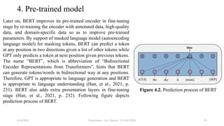 Transformer - Loc Nguyen - ICASET2024 63
4. Pre-trained model
Later on, BERT improves its pre-trained encoder in fine-tuning
stage by re-training the encoder with annotated data, high-quality
data, and domain-specific data so as to improve pre-trained
parameters. By support of masked language model (autoencoding
language model) for masking tokens, BERT can predict a token
at any position in two directions given a list of other tokens while
GPT only predicts a token at next position given previous tokens.
The name “BERT”, which is abbreviation of “Bidirectional
Encoder Representations from Transformers”, hints that BERT
can generate tokens/words in bidirectional way at any positions.
Therefore, GPT is appropriate to language generation and BERT
is appropriate to language understanding (Han, et al., 2021, p.
231). BERT also adds extra presentation layers in fine-tuning
stage (Han, et al., 2021, p. 232). Following figure depicts
prediction process of BERT.
8/24/2024
Figure 4.2. Prediction process of BERT
 