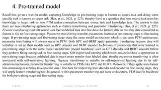 Transformer - Loc Nguyen - ICASET2024 64
4. Pre-trained model
Recall that given a transfer model, capturing knowledge in pre-training stage is known as source task and doing some
specific task is known as target task (Han, et al., 2021, p. 227), thereby there is a question that how source task transfers
knowledge to target task or how PTM makes connection between source task and knowledge task. The answer is that
there are two transferring approaches such as feature transferring and parameter transferring (Han, et al., 2021, p. 227).
Feature transferring converts coarse data like unlabeled data into fine data like labeled data so that fine data considered as
feature is fed to fine-tuning stage. Parameter transferring transfers parameters learned at pre-training stage to fine-tuning
stage. If pre-training stage and fine-tuning stage share the same model architecture which is the same PTM architecture,
parameter transferring will always occur in PTM. Both GPT and BERT apply parameter transferring because they will
initialize or set up their models such as GPT decoder and BERT encoder by billions of parameters that were learned in
pre-training stage with the same model architecture (model backbone) such as GPT decoder and BERT encoder before
they perform fining-tuning task in fine-tuning stage. Self-supervised learning which trains unlabeled data is appropriate to
pre-training stage because unlabeled data is much more popular than labeled data, thereby parameter transferring is often
associated with self-supervised learning. Because transformer is suitable to self-supervised learning due to its self-
attention mechanism, parameter transferring is suitable to PTMs like GPT and BERT. Moreover, if they apply transformer
into annotating or creating task-specific data / fine data for improving their decoder and encoder in fine-tuning stage, they
will apply feature transferring too. In general, within parameter transferring and same architecture, PTM itself is backbone
for both pre-training stage and fine-tuning stage.
8/24/2024
 