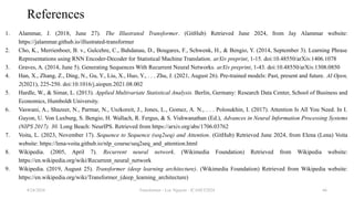 Transformer - Loc Nguyen - ICASET2024 66
References
1. Alammar, J. (2018, June 27). The Illustrated Transformer. (GitHub) Retrieved June 2024, from Jay Alammar website:
https://jalammar.github.io/illustrated-transformer
2. Cho, K., Merrienboer, B. v., Gulcehre, C., Bahdanau, D., Bougares, F., Schwenk, H., & Bengio, Y. (2014, September 3). Learning Phrase
Representations using RNN Encoder-Decoder for Statistical Machine Translation. arXiv preprint, 1-15. doi:10.48550/arXiv.1406.1078
3. Graves, A. (2014, June 5). Generating Sequences With Recurrent Neural Networks. arXiv preprint, 1-43. doi:10.48550/arXiv.1308.0850
4. Han, X., Zhang, Z., Ding, N., Gu, Y., Liu, X., Huo, Y., . . . Zhu, J. (2021, August 26). Pre-trained models: Past, present and future. AI Open,
2(2021), 225-250. doi:10.1016/j.aiopen.2021.08.002
5. Hardle, W., & Simar, L. (2013). Applied Multivariate Statistical Analysis. Berlin, Germany: Research Data Center, School of Business and
Economics, Humboldt University.
6. Vaswani, A., Shazeer, N., Parmar, N., Uszkoreit, J., Jones, L., Gomez, A. N., . . . Polosukhin, I. (2017). Attention Is All You Need. In I.
Guyon, U. Von Luxburg, S. Bengio, H. Wallach, R. Fergus, & S. Vishwanathan (Ed.), Advances in Neural Information Processing Systems
(NIPS 2017). 30. Long Beach: NeurIPS. Retrieved from https://arxiv.org/abs/1706.03762
7. Voita, L. (2023, November 17). Sequence to Sequence (seq2seq) and Attention. (GitHub) Retrieved June 2024, from Elena (Lena) Voita
website: https://lena-voita.github.io/nlp_course/seq2seq_and_attention.html
8. Wikipedia. (2005, April 7). Recurrent neural network. (Wikimedia Foundation) Retrieved from Wikipedia website:
https://en.wikipedia.org/wiki/Recurrent_neural_network
9. Wikipedia. (2019, August 25). Transformer (deep learning architecture). (Wikimedia Foundation) Retrieved from Wikipedia website:
https://en.wikipedia.org/wiki/Transformer_(deep_learning_architecture)
8/24/2024
 