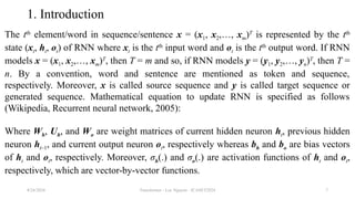 Transformer - Loc Nguyen - ICASET2024 7
1. Introduction
The tth
element/word in sequence/sentence x = (x1, x2,…, xm)T
is represented by the tth
state (xt, ht, ot) of RNN where xt is the tth
input word and ot is the tth
output word. If RNN
models x = (x1, x2,…, xm)T
, then T = m and so, if RNN models y = (y1, y2,…, yn)T
, then T =
n. By a convention, word and sentence are mentioned as token and sequence,
respectively. Moreover, x is called source sequence and y is called target sequence or
generated sequence. Mathematical equation to update RNN is specified as follows
(Wikipedia, Recurrent neural network, 2005):
Where Wh, Uh, and Wo are weight matrices of current hidden neuron ht, previous hidden
neuron ht–1, and current output neuron ot, respectively whereas bh and bo are bias vectors
of ht and ot, respectively. Moreover, σh(.) and σo(.) are activation functions of ht and ot,
respectively, which are vector-by-vector functions.
8/24/2024
 