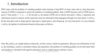Transformer - Loc Nguyen - ICASET2024 8
1. Introduction
RNN copes with the problem of vanishing gradient when learning a long RNN of many states and so, long short-term
memory (LSTM) is proposed to restrict the problem of vanishing gradient. State in RNN becomes cell in LSTM and so,
given T time points t = 1, 2,…, T, let the pair (ct, ht) denote LSTM cell at current time point t where ct represents real
information stored in memory and ht represents clear-cut information that propagates through next time points. A cell (ct,
ht) has four gates such as forget gate ft, input gate it, output gate ot, and cell gate gt. At every time point t or every iteration
t, cell (ct, ht) updates its information based on these gates as follows:
Note, W(.) and U(.) are weight matrices whereas b(.) are bias vectors, which are parameters. Because core information of cell
(ct, ht) including ct and ht is calculated without any parameters, the problem of vanishing gradient can be alleviated when
such gradient is calculated with regard to parameters such as weight matrices and bias vectors.
8/24/2024
 