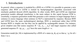 Transformer - Loc Nguyen - ICASET2024 9
1. Introduction
In general, when a sequence is modeled by a RNN or a LSTM, it is possible to generate a new
sequence after RNN or LSTM is trained by backpropagation algorithm associated with
stochastic gradient descent (SGD) algorithm. In other words, RNN and LSTM are important
generation models although transformer is the main subject in this report because STM is,
essentially, a sequence generation model that generates a new sentence in target language from a
sentence in source language when sentence in NLP is represented by sequence. Because RNN
and LSTM have the same methodological ideology, RNN is mentioned rather than LSTM
because RNN is simpler one but they can be applied by exchangeable manner. For instance,
given simplest case that source sequence X = (x1, x2,…, xm)T
and target sequence also called
generated sequence Y = (y1, y2,…, yn)T
have the same length m = n.
Generation model f(x | Θ) is implemented by a RNN of n states (xt, ht, ot) so that ot = yt for all t
from 1 to n.
8/24/2024
 