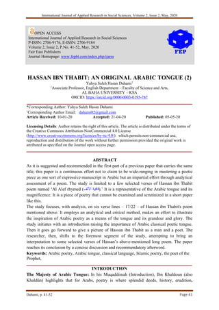 International Journal of Applied Research in Social Sciences, Volume 2, Issue 2, May, 2020
Dahami, p. 41-52 Page 41
HASSAN IBN THABIT: AN ORIGINAL ARABIC TONGUE (2)
Yahya Saleh Hasan Dahami1
1
Associate Professor, English Department – Faculty of Science and Arts,
AL BAHA UNIVERSITY – KSA
ORCID: https://orcid.org/0000-0003-0195-787
___________________________________________________________________________
*Corresponding Author: Yahya Saleh Hasan Dahami
1
Corresponding Author Email: dahami02@gmail.com
Article Received: 10-01-20 Accepted: 21-04-20 Published: 05-05-20
Licensing Details: Author retains the right of this article. The article is distributed under the terms of
the Creative Commons Attribution-NonCommercial 4.0 License
(http://www.creativecommons.org/licences/by-nc/4.0/) which permits non-commercial use,
reproduction and distribution of the work without further permission provided the original work is
attributed as specified on the Journal open access page.
___________________________________________________________________________
ABSTRACT
As it is suggested and recommended in the first part of a previous paper that carries the same
title, this paper is a continuous effort not to claim to be wide-ranging in mastering a poetic
piece as one sort of expressive manuscript in Arabic but an impartial effort through analytical
assessment of a poem. The study is limited to a few selected verses of Hassan ibn Thabit
poem named ‘Al Alef rhymed ( ‫قافية‬
‫األلف‬ ).’ It is a representative of the Arabic tongue and its
magnificence. It is a piece of poetry that cannot be examined and scrutinized in a short paper
like this.
The study focuses, with analysis, on six verse lines – 17/22 – of Hassan ibn Thabit's poem
mentioned above. It employs an analytical and critical method, makes an effort to illustrate
the inspiration of Arabic poetry as a means of the tongue and its grandeur and glory. The
study initiates with an introduction raising the importance of Arabic classical poetic tongue.
Then it goes go forward to give a picture of Hassan ibn Thabit as a man and a poet. The
researcher, then, shifts to the foremost segment of the study, attempting to bring an
interpretation to some selected verses of Hassan’s above-mentioned long poem. The paper
reaches its conclusion by a concise discussion and recommendatory afterword.
Keywords: Arabic poetry, Arabic tongue, classical language, Islamic poetry, the poet of the
Prophet,
___________________________________________________________________________
INTRODUCTION
The Majesty of Arabic Tongue: In his Muqaddimah (Introduction), Ibn Khaldoun (also
Khaldūn) highlights that for Arabs, poetry is where splendid deeds, history, erudition,
OPEN ACCESS
International Journal of Applied Research in Social Sciences
P-ISSN: 2706-9176, E-ISSN: 2706-9184
Volume 2, Issue 2, P.No. 41-52, May, 2020
Fair East Publishers
Journal Homepage: www.fepbl.com/index.php/ijarss
 