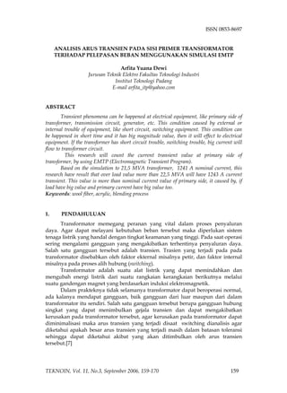 ISSN 0853-8697 
ANALISIS ARUS TRANSIEN PADA SISI PRIMER TRANSFORMATOR TERHADAP PELEPASAN BEBAN MENGGUNAKAN SIMULASI EMTP 
Arfita Yuana Dewi 
Jurusan Teknik Elektro Fakultas Teknologi Industri 
Institut Teknologi Padang 
E-mail arfita_itp@yahoo.com 
ABSTRACT 
Transient phenomena can be happened at electrical equipment, like primary side of transformer, transmission circuit, generator, etc. This condition caused by external or internal trouble of equipment, like short circuit, switching equipment. This condition can be happened in short time and it has big magnitude value, then it will effect to electrical equipment. If the transformer has short circuit trouble, switching trouble, big current will flow to transformer circuit. 
This research will count the current transient value at primary side of transformer, by using EMTP (Electromagnetic Transient Program). 
Based on the simulation to 21,5 MVA transformer, 1241 A nominal current, this research have result that over load value more than 22,5 MVA will have 1243 A current transient. This value is more than nominal current value of primary side, it caused by, if load have big value and primary current have big value too. 
Keywords: wool fiber, acrylic, blending process 
1. 
PENDAHULUAN 
Transformator memegang peranan yang vital dalam proses penyaluran daya. Agar dapat melayani kebutuhan beban tersebut maka diperlukan sistem tenaga listrik yang handal dengan tingkat keamanan yang tinggi. Pada saat operasi sering mengalami gangguan yang mengakibatkan terhentinya penyaluran daya. Salah satu gangguan tersebut adalah transien. Trasien yang terjadi pada pada transformator disebabkan oleh faktor ekternal misalnya petir, dan faktor internal misalnya pada proses alih hubung (switching). 
Transformator adalah suatu alat listrik yang dapat memindahkan dan mengubah energi listrik dari suatu rangkaian kerangkaian berikutnya melalui suatu gandengan magnet yang berdasarkan induksi elektromagnetik. 
Dalam prakteknya tidak selamanya transformator dapat beroperasi normal, ada kalanya mendapat gangguan, baik gangguan dari luar maupun dari dalam transformator itu sendiri. Salah satu gangguan tersebut berupa gangguan hubung singkat yang dapat menimbulkan gejala transien dan dapat mengakibatkan kerusakan pada transformator tersebut, agar kerusakan pada transformator dapat diminimalisasi maka arus transien yang terjadi disaat switching dianalisis agar diketahui apakah besar arus transien yang terjadi masih dalam batasan toleransi sehingga dapat diketahui akibat yang akan ditimbulkan oleh arus transien tersebut.[7] TEKNOIN, Vol. 11, No.3, September 2006, 159-170 159 
 