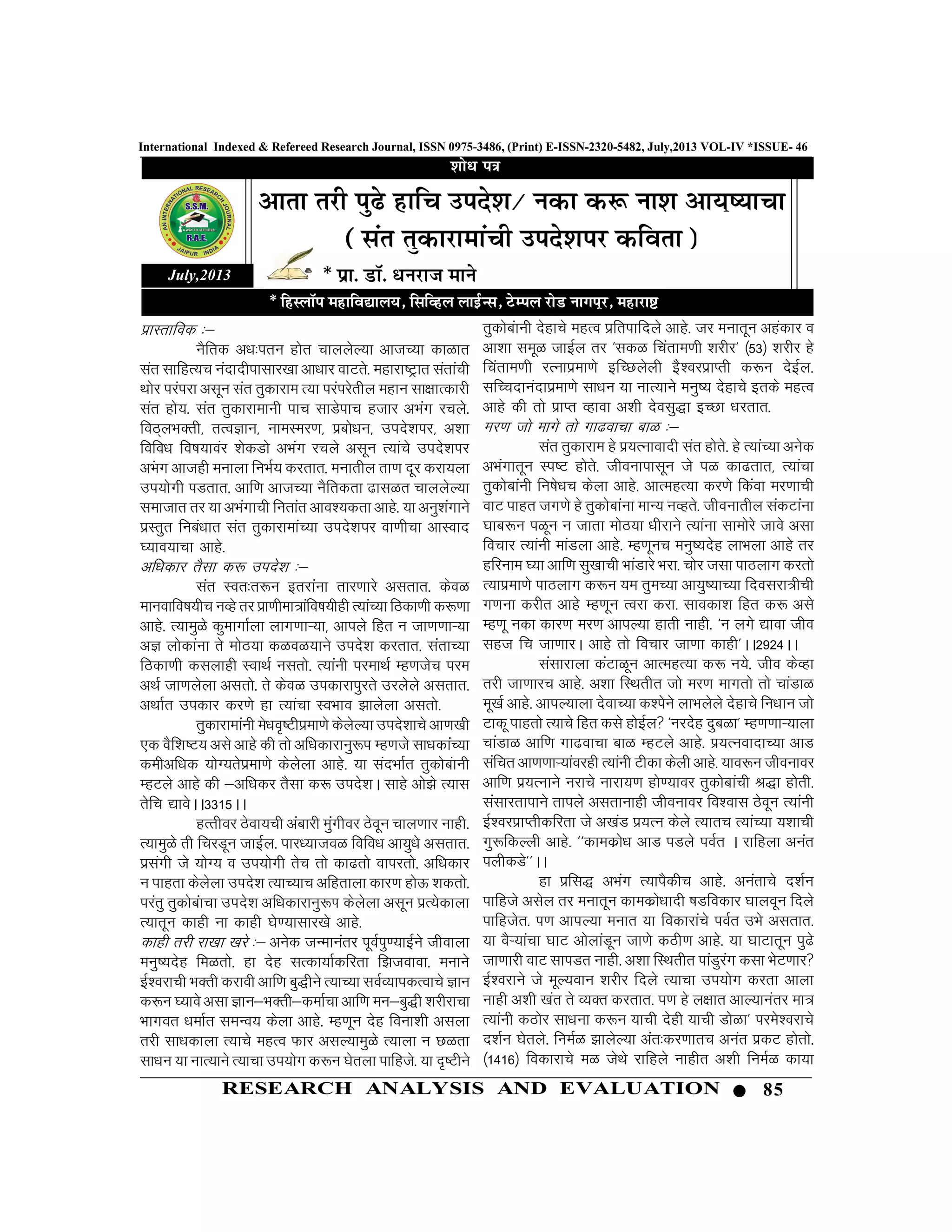 85RESEARCH ANALYSIS AND EVALUATION
International Indexed & Refereed Research Journal, ISSN 0975-3486, (Print) E-ISSN-2320-5482, July,2013 VOL-IV *ISSUE- 46
izkLrkfod %&
uSfrd v/k%iru gksr pkyysY;k vktP;k dkGkr
lar lkfgR;p uanknhiklkj[kk vk/kkj okVrs- egkjk’Vªkr larkaph
Fkksj ijaijk vlwu lar rqdkjke R;k ijaijsrhy egku lk{kkRdkjh
lar gks;- lar rqdkjkekuh ikp lkMsikp gtkj vHkax jpys-
foB~yHkDrh] rRoKku] ukeLej.k] izcks/ku] mins”kij] v”kk
fofo/k fo’k;koaj “ksdMks vHkax jpys vlwu R;kaps mins”kij
vHakx vktgh eukyk fuHkZ; djrkr- eukrhy rk.k nwj djk;yk
mi;ksxh iMrkr- vkf.k vktP;k uSfrdrk <klGr pkyysY;k
lektkr rj ;k vHkaxkph furkar vko”;drk vkgs- ;k vuq”kaxkus
izLrqr fuca/kkr lar rqdkjkekaP;k mins”kij ok.khpk vkLokn
?;ko;kpk vkgs-
vf/kdkj rSlk d: mins'k %&
lar Lor%r:u brjkauk rkj.kkjs vlrkr- dsoG
ekuokfo’k;hp uOgs rj izk.khek=kafo’k;hgh R;kaP;k fBdk.kh d:.kk
vkgs- R;keqGs dqekxkZyk ykx.kkÚ;k] vkiys fgr u tk.k.kkÚ;k
vK yksdkauk rs eksB;k dGoG;kus mins”k djrkr- larkP;k
fBdk.kh dlykgh LokFkZ ulrks- R;kauh ijekFkZ Eg.ktsp ije
vFkZ tk.kysyk vlrks- rs dsoG midkjkiqjrs mjysys vlrkr-
vFkkZr midkj dj.ks gk R;kapk LoHkko >kysyk vlrks-
rqdkjkekauh es/ko`’Vhizek.ks dsysY;k mins”kkps vk.k[kh
,d oSf”k’V; vls vkgs dh rks vf/kdkjkuq:i Eg.kts lk/kdkaP;k
dehvf/kd ;ksX;rsizek.ks dsysYkk vkgs- ;k lanHkkZr rqdkscakuh
EgVys vkgs dh &vf/kdj rSlk d: mins”kA lkgs vks>s R;kl
rsfp |kosAA3315AA
gRRkhoj Bsok;ph vackjh eqaxhoj Bsowu pky.kkj ukgh-
R;keqGs rh fpjMwu tkbZy- ikj/;ktoG fofo/k vk;q/ks vlrkr-
izlaxh ts ;ksX; o mi;ksxh rsp rks dk<rks okijrks- vf/kdkj
u ikgrk dsysyk mins”k R;kP;kp vfgrkyk dkj.k gksÅ “kdrks-
ijarq rqdkscakpk mins”k vf/kdkjkuq:Ik dsysyk vlwu izR;sdkyk
R;krwu dkgh uk dkgh ?ks.;klkj[ks vkgs-
dkgh rjh jk[kk [kjs %& vusd tUekuarj iwoZiq.;kbZus thokyk
euq’;nsg feGrks- gk nsg lRdk;kZdfjrk f>tokok- eukus
bZ”ojkph HkDrh djkoh vkf.k cq)hus R;kP;k loZO;kidRokps Kku
d:u ?;kos vlk Kku&HkDrh&dekZpk vkf.k eu&cq)h “kjhjkpk
Hkkxor /kekZRk lEkUo; dsyk vkgs- Eg.kwu nsg fouk”kh vlyk
rjh lk/kdkyk R;kps egRo Qkj vlY;keqGs R;kyk u NGrk
lk/ku ;k ukR;kus R;kpk mi;ksx d:u ?ksryk ikfgts- ;k n`’Vhus
July,2013
rqdkscakuh nsgkps egRo izfrikfnys vkgs- tj eukrwu vgadkj o
vk”kk lewG tkbZy rj ^ldG fparke.kh “kjhj* ¼53½ “kjhj gs
fparke.kh jRukizek.ks bfPNysyh bS”ojizkIrh d:u nsbZy-
lfPpnkuankizek.ks lk/ku ;k ukR;kus euq’; nsgkps brds egRo
vkgs dh rks izkIr Ogkok v”kh nsolq)k bPNk /kjrkr-
Ekj.k tks ekxs rks xk<okpk ckG %&
lar rqdkjke gs iz;Rukoknh lar gksrs- gs R;kaP;k vusd
vHkaxkrwu Li’V gksrs- thoukiklwu ts iG dk<rkr] R;kapk
rqdksckauh fu’ks/kp dsyk vkgs- vkRegR;k dj.ks fdaok ej.kkph
okV ikgr tx.ks gs rqdksckauk ekU; uOgrs- thoukrhy ladVkauk
?kkc:u iGwu u tkrk eksB;k /khjkus R;kauk lkeksjs tkos vlk
fopkj R;kauh ekaMyk vkgs- Eg.kwup euq’;nsg ykHkyk vkgs rj
gfjuke ?;k vkf.k lq[kkph HkkaMkjs Hkjk- pksj tlk ikBykx djrks
R;kizek.ks ikBykx d:u ;e rqeP;k vk;q’;kP;k fnoljk=hph
x.kuk djhr vkgs Eg.kwu Rojk djk- lkodk”k fgr d: vls
Eg.kw udk dkj.k ej.k vkiY;k gkrh ukgh- ^u yxs |kok tho
lgt fp tk.kkjA vkgs rks fopkj tk.kk dkgh*AA2924AA
lalkjkyk daVkGwu vkRegR;k d: u;s- tho dsOgk
rjh tk.kkjp vkgs- v”kk fLFkrhr tks ej.k ekxrks rks pkaMkG
ew[kZ vkgs- vkiY;kyk nsokP;k d”isus ykHkysys nsgkps fu/kku tks
Vkdw ikgrks R;kps fgr dls gksbZy ^ujnsg nqcGk* Eg.k.kkÚ;kyk
pkaMkG vkf.k xk<okpk ckG EgVys vkgs- Ikz;RuoknkP;k vkM
lafpr vk.k.kkÚ;kaojgh R;kauh Vhdk dsyh vkgs- ;ko:u thoukoj
vkf.k iz;Rukus ujkps ukjk;.k gks.;koj rqdksckaph J)k gksrh-
lalkjrkikus rkiys vlrkukgh thoukoj fo”okl Bsowu R;kauh
bZ”ojizkIrhdfjrk ts v[kaM iz;Ru dsys R;krp R;kaP;k ;”kkph
xq:fdYyh vkgs- ^^dkedzks/k vkM iMys ioZr A jkfgyk vuar
iyhdMs**AA
gk izfl) vHkax R;kiSdhp vkgs- vuarkps n”kZu
ikfgts vlsy rj eukrwu dkedzks/kknh ‘kMfodkj ?kkyowu fnys
ikfgtsr- i.k vkiY;k eukr ;k fodkjkaps ioZr mHks vlrkr-
;k oSÚ;kapk ?kkV vksykaMwu tk.ks dBh.k vkgs- ;k ?kkVkrwu iq<s
tk.kkjh okV lkiMr ukgh- v”kk fLFkrhr ikaMqjax dlk HksV.kkj
bZ”ojkus ts ewY;oku “kjhj fnys R;kpk mi;ksx djrk vkyk
ukgh v”kh [kar rs O;Dr djrkr- i.k gs y{kkr vkY;kuarj ek=
R;kauh dBksj lk/kuk d:u ;kph nsgh ;kph MksGk* ijes”ojkps
n”kZu ?ksrys- fueZG >kysY;k var%dj.kkrp vuar izdV gksrks-
¼1416½ fodkjkps eG tsFks jkfgys ukghr v”kh fueZG dk;k
 