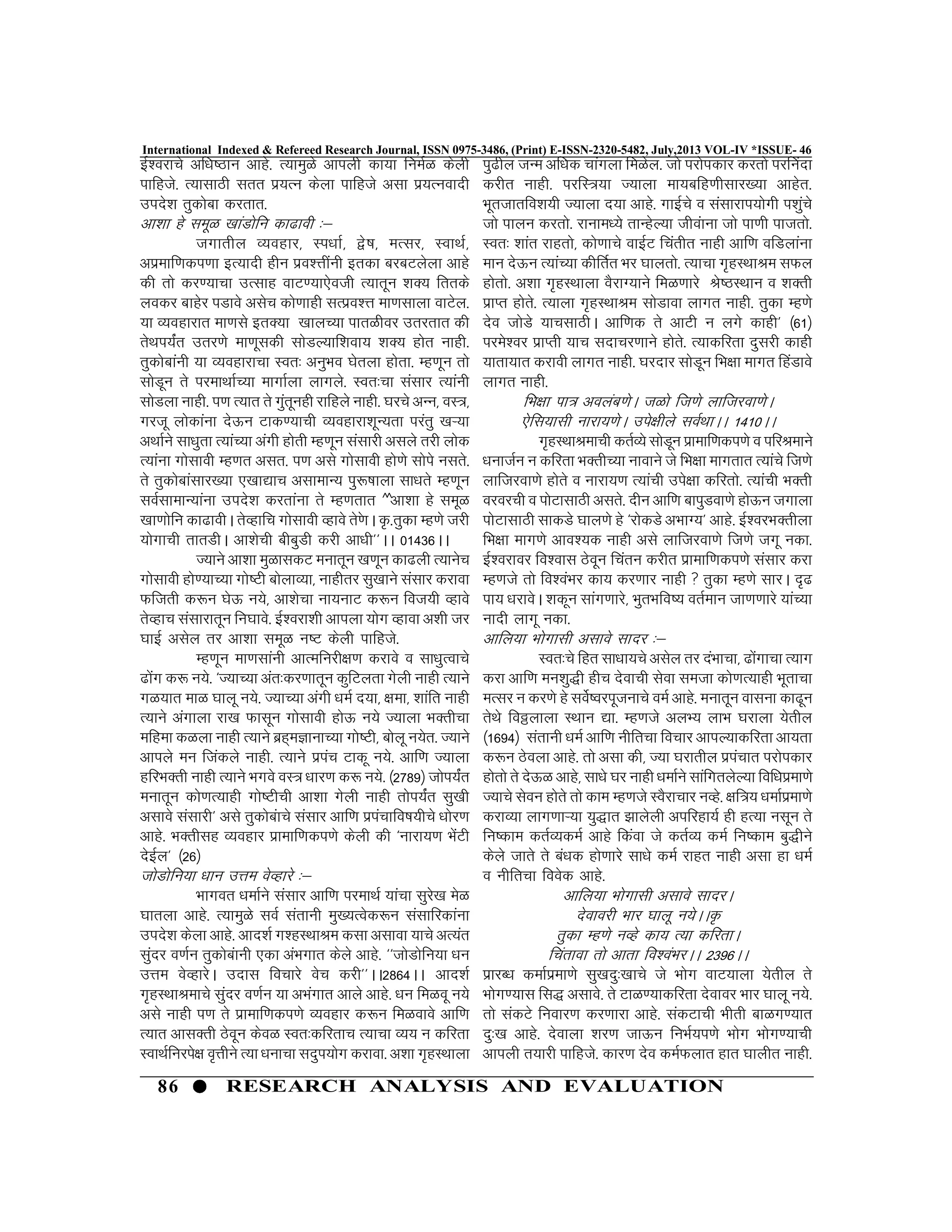 86 RESEARCH ANALYSIS AND EVALUATION
International Indexed & Refereed Research Journal, ISSN 0975-3486, (Print) E-ISSN-2320-5482, July,2013 VOL-IV *ISSUE- 46
bZ”ojkps vf/k’Bku vkgs- R;keqGs vkiyh dk;k fueZG dsyh
ikfgts- R;klkBh lrr iz;Ru dsyk ikfgts vlk iz;Ruoknh
mins”k rqdksck djrkr-
vk”kk gs lewG [kkaMksfu dk<koh %&
txkrhy O;ogkj] Li/kkZ] }s’k] eRlj] LokFkZ]
vizekf.kdi.kk bR;knh ghu izo”Ùkhauh brdk cjcVysyk vkgs
dh rks dj.;kpk mRlkg okV.;k,soth R;krwu “kD; frrds
yodj ckgsj iMkos vlsp dks.kkgh lRizo”Ùk ek.klkyk okVsy-
;k O;ogkjkr ek.kls brD;k [kkyP;k ikrGhoj mrjrkr dh
rsFki;Zar mrj.ks ek.kwldh lksMY;kf”kok; “kD; gksr ukgh-
rqdksckauh ;k O;ogkjkpk Lor% vuqHko ?ksryk gksrk- Eg.kwu rks
lksMwu rs ijekFkkZP;k ekxkZyk ykxys- Lor%pk lalkj R;kauh
lksMyk ukgh- i.k R;kr rs xqarwugh jkfgys ukgh- ?kjps vUu] oL=]
xjtw yksdkauk nsÅu Vkd.;kph O;ogkjk”kwU;rk ijarq [kÚ;k
vFkkZus lk/kqrk R;kaP;k vaxh gksrh Eg.kwu lalkjh vlys rjh yksd
R;kauk xkslkoh Eg.kr vlr- i.k vls xkslkoh gks.ks lksis ulrs-
rs rqdksckalkj[;k ,[kk|kp vlkekU; iq:’kkyk lk/krs Eg.kwu
loZlkekU;kauk mins”k djrkauk rs Eg.krkr ^^vk”kk gs lewG
[kk.kksfu dk<kohA rsOgkfp xkslkoh Ogkos rs.skA —-rqdk Eg.ks tjh
;ksxkph rkrMhA vk”ksph chcqMh djh vk/kh**AA 01436AA
T;kus vk”kk eqGkldV eukrwu [k.kwu dk<yh R;kusp
xkslkoh gks.;kP;k xks’Vh cksykO;k] ukghrj lq[kkus lalkj djkok
Qftrh d:u ?ksÅ u;s] vk”kspk uk;ukV d:u fot;h Ogkos
rsOgkp lalkjkrwu fu?kkos- bZ”ojk”kh vkiyk ;ksx Ogkok v”kh tj
?kkbZ vlsy rj vk”kk lewG u’V dsyh ikfgts-
Eg.kwu ek.klkauh vkRefujh{k.k djkos o lk/kqRokps
<ksax d: u;s- ^T;kP;k var%dj.kkrwu dqfVyrk xsyh ukgh R;kus
xG;kr ekG ?kkyw u;s- T;kP;k vaxh /keZ n;k] {kek] “kkafr ukgh
R;kus vaxkyk jk[k Qklwu xkslkoh gksÅ u;s T;kYkk HkDrhpk
efgek dGyk ukgh R;kus czg~eKkukP;k xks’Vh] cksyw u;sr- T;kus
vkiys eu ftadys ukgh- R;kus iziap Vkdw u;s- vkf.k T;kyk
gfjHkDrh ukgh R;kus Hkxos oL= /kkj.k d: u;s- ¼2789½ tksi;Zar
eukrwu dks.kR;kgh xks’Vhph vk”kk xsyh ukgh rksi;Zar lq[kh
vlkos lalkjh* vls rqdkscakps lalkj vkf.k iziapkfo’k;hps /kksj.k
vkgs- HkDrhlg O;ogkj izkekf.kdi.ks dsyh dh ^ukjk;.k HkasVh
nsbZy* ¼26½
tksMksfu;k /kku mÙke osOgkjs %&
Hkkxor /kekZus lalkj vkf.k ijekFkZ ;kapk lqjs[k esG
?kkryk vkgs- R;keqGs loZ larkuh eq[;Rosd:u lalkfjdkauk
mins”k dsyk vkgs- vkn”kZ x”gLFkkJe dlk vlkok ;kps vR;ar
lqanj o.kZu rqdkscakuh ,dk vaHkxkr dsys vkgs- ^^tksMksfu;k /ku
mÙke osOgkjsA mnkl fopkjs osp djh**AA2864AA vkn”kZ
x`gLFkkJekps laqnj o.kZu ;k vHkaxkr vkys vkgs- /ku feGow u;s
vls ukgh i.k rs izkekf.kdi.ks O;ogkj d:u feGokos vkf.k
R;kr vklDrh Bsowu dsoG Lor%dfjrkp R;kpk O;; u dfjrk
LokFkZfujis{k o`Ùkhus R;k /kukpk lnqi;ksx djkok- v”kk x`gLFkkyk
iq<hy tUe vf/kd pkaxyk feGsy- tks ijksidkj djrks ijfuank
djhr ukgh- ijfL=;k T;kyk ek;cfg.khlkj[;k vkgsr-
Hkwrtkrfo”k;h T;kyk n;k vkgs- xkbZps o lalkjki;ksxh i”kqaps
tks ikyu djrks- jkuke/;s rkUgsY;k thoakuk tks ik.kh iktrks-
Lor% “kkar jkgrks] dks.kkps okbZV fparhr ukgh vkf.k ofMykauk
eku nsÅu R;kaP;k dhfrZr Hkj ?kkyrks- R;kpk x`gLFkkJe lQy
gksrks- v”kk x`gLFkkyk oSjkX;kus feG.kkjs Js’BLFkku o “kDrh
izkIr gksrs- R;kyk x`gLFkkJe lksMkok ykxr ukgh- rqdk Eg.ks
nso tksMs ;kplkBhA vkf.kd rs vkVh u yxs dkgh* ¼61½
ijes”oj izkIrh ;kp lnkpj.kkus gksrs- R;kdfjrk nqljh dkgh
;krk;kr djkoh ykxr ukgh- ?kjnkj lksMwu fHk{kk ekxr fgaMkos
ykxr ukgh-
fHk{kk ik= voyac.ksA tGks ft.ks ykftjok.ksA
,sfl;klh ukjk;.ksA mis{khys loZFkkAA 1410AA
x`gLFkkJekph drZO;s lksMwu izkekf.kdi.ks o ifjJekus
/kuktZu u dfjrk HkDrhP;k ukokus ts fHk{kk ekxrkr R;kaps ft.ks
ykftjok.ks gksrs o ukjk;.k R;kaph mis{kk dfjrks- R;kaph HkDrh
ojojph o iksVklkBh vlrs- nhu vkf.k ckiqMok.ks gksÅu txkyk
iksVklkBh lkdMs ?kky.ks gs ^jksdMs vHkkX;* vkgs- bZ”ojHkDrhyk
fHk{kk ekx.ks vko”;d ukgh vls ykftjok.ks ft.ks txw udk-
bZ”ojkoj fo”okl Bsowu fparu djhr izkekf.kdi.ks lalkj djk
Eg.kts rks fo”oaHkj dk; dj.kkj ukgh  rqdk Eg.ks lkjA n`<
ik; /kjkosA “kdwu lkax.kkjs] HkqrHkfo’; orZeku tk.k.kkjs ;kaP;k
uknh ykxw udk-
vkfy;k Hkksxklh vlkos lknj %&
Lor%ps fgr lk/kk;ps vlsy rj naHkkpk] <ksaxkpk R;kx
djk vkf.k eu”kq)h ghp nsokph lsok letk dks.kR;kgh Hkwrkpk
eRlj u dj.ks gs losZ’ojiwtukps oeZ vkgs- eukrwu okluk dk<wu
rsFks foðykyk LFkku |k- Eg.kts vyH; ykHk ?kjkyk ;srhy
¼1694½ larkuh /keZ vkf.k uhfrpk fopkj vkiY;kdfjrk vk;rk
d:u Bsoyk vkgs- rks vlk dh] T;k ?kjkrhy iziapkr ijksidkj
gksrks rs nsÅG vkgs] lk/ks ?kj ukgh /kekZus lkafxrysY;k fof/kizek.ks
T;kps lsou gksrs rks dke Eg.kts LoSjkpkj uOgs- {kf=; /kekZizek.ks
djkO;k ykx.kkÚ;k ;q)kr >kysyh vifjgk;Z gh gR;k ulwu rs
fu’dke drZO;deZ vkgs fdaok ts drZO; deZ fu’dke cq)hus
dsys tkrs rs ca/kd gks.kkjs lk/ks deZ jkgr ukgh vlk gk /keZ
o uhfrpk foosd vkgs-
vkfy;k Hkksxklh vlkos lknjA
nsokojh Hkkj ?kkyw u;sAA—
Rkqdk Eg.ks uOgs dk; R;k dfjrkA
fparkok rks vkrk fo”oaHkjAA 2396AA
izkjC/k dekZizek.ks lq[knq%[kkps ts Hkksx okV;kyk ;srhy rs
Hkksx.;kl fl) vlkos- rs VkG.;kdfjrk nsokoj Hkkj ?kkyw u;s-
rks ladVs fuokj.k dj.kkjk vkgs- ladVkph Hkhrh ckGx.;kr
nq%[k vkgs- nsokyk “kj.k tkÅu fuHkZ;i.ks Hkksx Hkksx.;kph
vkiyh r;kjh ikfgts- dkj.k nso deZQykr gkr ?kkyhr ukgh-
 