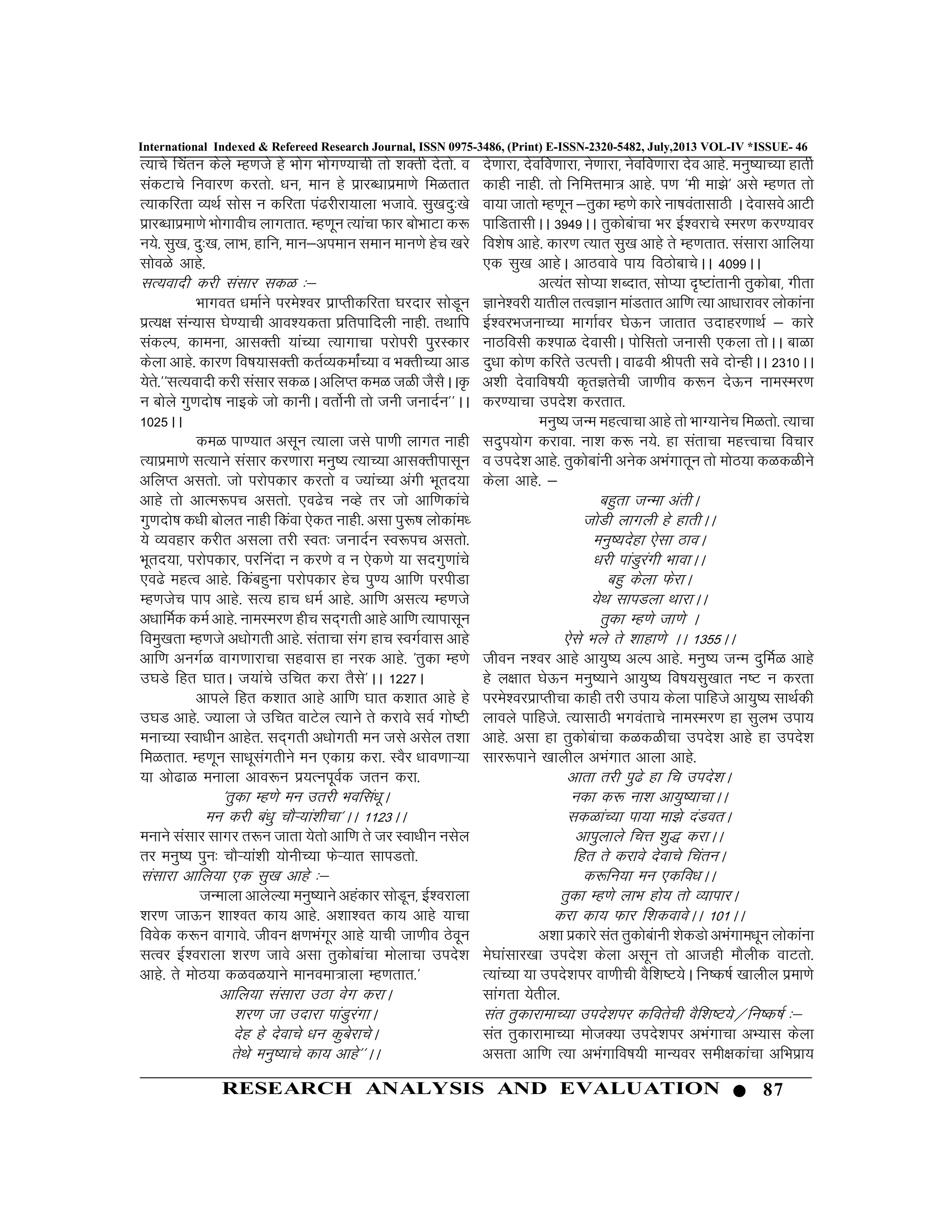 87RESEARCH ANALYSIS AND EVALUATION
International Indexed & Refereed Research Journal, ISSN 0975-3486, (Print) E-ISSN-2320-5482, July,2013 VOL-IV *ISSUE- 46
R;kps fparu dsys Eg.kts gs Hkksx Hkksx.;kph rks “kDrh nsrks- o
ladVkps fuokj.k djrks- /ku] eku gs izkjC/kkizek.ks feGrkr
R;kdfjrk O;FkZ lksl u dfjrk ia<jhjk;kyk Hktkos- lq[knq%[ks
izkjC/kkizek.ks Hkksxkohp ykxrkr- Eg.kwu R;kaPkk Qkj cksHkkVk d:
u;s- lq[k] nq%[k] ykHk] gkfu] eku&vieku leku eku.ks gsp [kjs
lksoGs vkgs-
lR;oknh djh lalkj ldG %&
Hkkxor /kekZus ijes”oj izkIrhdfjrk ?kjnkj lksMwu
izR;{k laU;kl ?ks.;kph vko”;drk izfrikfnyh ukgh- rFkkfi
ladYi] dkeuk] vklDrh ;kaP;k R;kxkpk ijksijh iqjLdkj
dsyk vkgs- dkj.k fo’k;klDrh drZO;dekZaP;k o HkDrhP;k vkM
;srs-^^lR;oknh djh lalkj ldGA vfyIr deG tGh tSlSAA—
u cksys xq.knks’k ukbds tks dkuhA orksZuh rks tuh tuknZu**AA
1025AA
deG ik.;kr vlwu R;kyk tls ik.kh ykxr ukgh
R;kizek.ks lR;kus lalkj dj.kkjk euq’; R;kP;k vklDrhiklwu
vfyIr vlrks- tks ijksidkj djrks o T;kaP;k vaxh Hkwrn;k
vkgs rks vkRe:ip vlrks- ,o<sp uOgs rj tks vkf.kdkaps
xq.knks’k d/kh cksyr ukgh fdaok ,sdr ukgh- vlk iq:’k yksdkae/
;s O;ogkj djhr vlyk rjh Lor% tuknZu Lo:ip vlrks-
Hkwrn;k] ijksidkj] ijfuank u dj.ks o u ,sd.ks ;k lnxq.kkaps
,o<s egRo vkgs- fdacgquk ijksidkj gsp iq.; vkf.k ijihMk
Eg.ktsp iki vkgs- lR; gkp /keZ vkgs- vkf.k vlR; Eg.kts
v/kkfeZd deZ vkgs- ukeLej.k ghp ln~xrh vkgs vkf.k R;kiklwu
foeq[krk Eg.kts v/kksxrh vkgs- larkpk lax gkp LoxZokl vkgs
vkf.k vuxZG okx.kkjkpk lgokl gk ujd vkgs- ^rqdk Eg.ks
m?kMs fgr ?kkrA t;kaps mfpr djk rSls*AA 1227A
vkiys fgr d”kkr vkgs vkf.k ?kkr d”kkr vkgs gs
m?kM vkgs- T;kyk ts mfpr okVsy R;kus rs djkos loZ xks’Vh
eukP;k Lok/khu vkgsr- ln~xrh v/kksxrh eu tls vlsy r”kk
feGrkr- Eg.kwu lk/kwlaxrhus eu ,dkxz djk- LoSj /kko.kkÚ;k
;k vks<kG eukyk vko:u iz;RuiwoZd tru djk-
^rqdk Eg.ks eu mrjh Hkofla/kwA
eu djh ca/kq pkSÚ;ka”khpk*AA 1123AA
eukus lalkj lkxj r:u tkrk ;srks vkf.k rs tj Lok/khu ulsy
rj euq’; iqu% pkSÚ;ka”kh ;ksuhP;k QsÚ;kr lkiMrks-
lalkjk vkfy;k ,d lq[k vkgs %&
tUekyk vkysY;k euq’;kus vgadkj lksMwu] bZ”ojkyk
“kj.k tkÅu “kk”or dk; vkgs- v”kk”or dk; vkgs ;kpk
foosd d:u okxkos- thou {k.kHkaxwj vkgs ;kph tk.kho Bsowu
lRoj bZ”ojkyk “kj.k tkos vlk rqdksckapk eksykpk mins”k
vkgs- rs eksB;k dGoG;kus ekuoek=kyk Eg.krkr-^
vkfy;k lalkjk mBk osx djkA
“kj.k tk mnkjk ikaMqjaxkA
nsg gs nsokps /ku dqcsjkpsA
rsFks euq’;kps dk; vkgs**AA
ns.kkjk] nsofo.kkjk] us.kkjk] usofo.kkjk nso vkgs- euq’;kP;k gkrh
dkgh ukgh- rks fufeÙkek= vkgs- i.k ^eh ek>s* vls Eg.kr rks
ok;k tkrks Eg.kwu &rqdk Eg.ks dkjs uk’koarklkBh A nsoklos vkVh
ikfMrklhAA 3949AA rqdkscakpk Hkj bZ”ojkps Lej.k dj.;koj
fo”ks’k vkgs- dkj.k R;kr lq[k vkgs rs Eg.krkr- lalkjk vkfy;k
,d lq[k vkgsA vkBokos ik; foBksckpsAA 4099AA
vR;ar lksI;k “kCnkr] lksI;k n`’Vkarkuh rqdksck] xhrk
Kkus”ojh ;krhy rRoKku ekaMrkr vkf.k R;k vk/kkjkoj yksdkauk
bZ”ojHktukP;k ekxkZoj ?ksÅu tkrkr mnkgj.kkFkZ & dkjs
ukBfolh d”ikG nsoklhA iksflrks tuklh ,dyk rksAA ckGk
nq/kk dks.k dfjrs mRiÙkhA ok<oh Jhirh los nksUghAA 2310AA
v”kh nsokfo’k;h d`rKrsph tk.kho d:u nsÅu ukeLej.k
dj.;kpk mins”k djrkr-
euq’; tUe egRokpk vkgs rks HkkX;kusp feGrks- R;kpk
lnqi;ksx djkok- uk”k d: u;s- gk larkpk egŸokpk fopkj
o mins”k vkgs- rqdksckauh vusd vHkaxkrwu rks eksB;k dGdGhus
dsyk vkgs- &
cgqrk tUek varhA
tksMh ykxyh gs gkrhAA
euq’;nsgk ,slk BkoA
/kjh ikaMqjaxh HkkokAA
cgq dsyk QsjkA
;sFk lkiMyk FkkjkAA
rqdk Eg.ks tk.ks A
,sls Hkys rs “kkgk.ks AA 1355AA
thou u”oj vkgs vk;q’; vYi vkgs- euq’; tUe nqfeZG vkgs
gs y{kkr ?ksÅu euq’;kus vk;q’; fo’k;lq[kkr u’V u djrk
ijes”ojizkIrhpk dkgh rjh mik; dsyk ikfgts vk;q’; lkFkZdh
ykoys ikfgts- R;klkBh Hkxoarkps ukeLej.k gk lqyHk mik;
vkgs- vlk gk rqdkscakpk dGdGhpk mins”k vkgs gk mins”k
lkj:ikus [kkyhy vHkaxkr vkyk vkgs-
vkrk rjh iq<s gk fp mins”kA
udk d: uk”k vk;q’;kpkAA
ldGkaP;k ik;k ek>s naMorA
vkiqykys fpÙk “kq) djkAA
fgr rs djkos nsokps fparuA
d:fu;k eu ,dfo/kAA
rqdk Eg.ks ykHk gks; rks O;kikjA
djk dk; Qkj f”kdokosAA 101AA
v”kk izdkjs lar rqdkscakuh “ksdMks vHkaxke/kwu yksdkauk
es?kkalkj[kk mins”k dsyk vlwu rks vktgh ekSyhd okVrks-
R;kaP;k ;k mins”kij ok.khph oSf”k’V;sA fu’d’kZ [kkyhy izek.ks
lkaxrk ;srhy-
lar rqdkjkekP;k mins”kij dforsph oSf”k’V;s@fu’d’kZ %&
lar rqdkjkekP;k ekstD;k mins”kij vHkaxkpk vH;kl dsyk
vlrk vkf.k R;k vHkaxkfo’k;h ekU;oj leh{kdkapk vfHkizk;
 