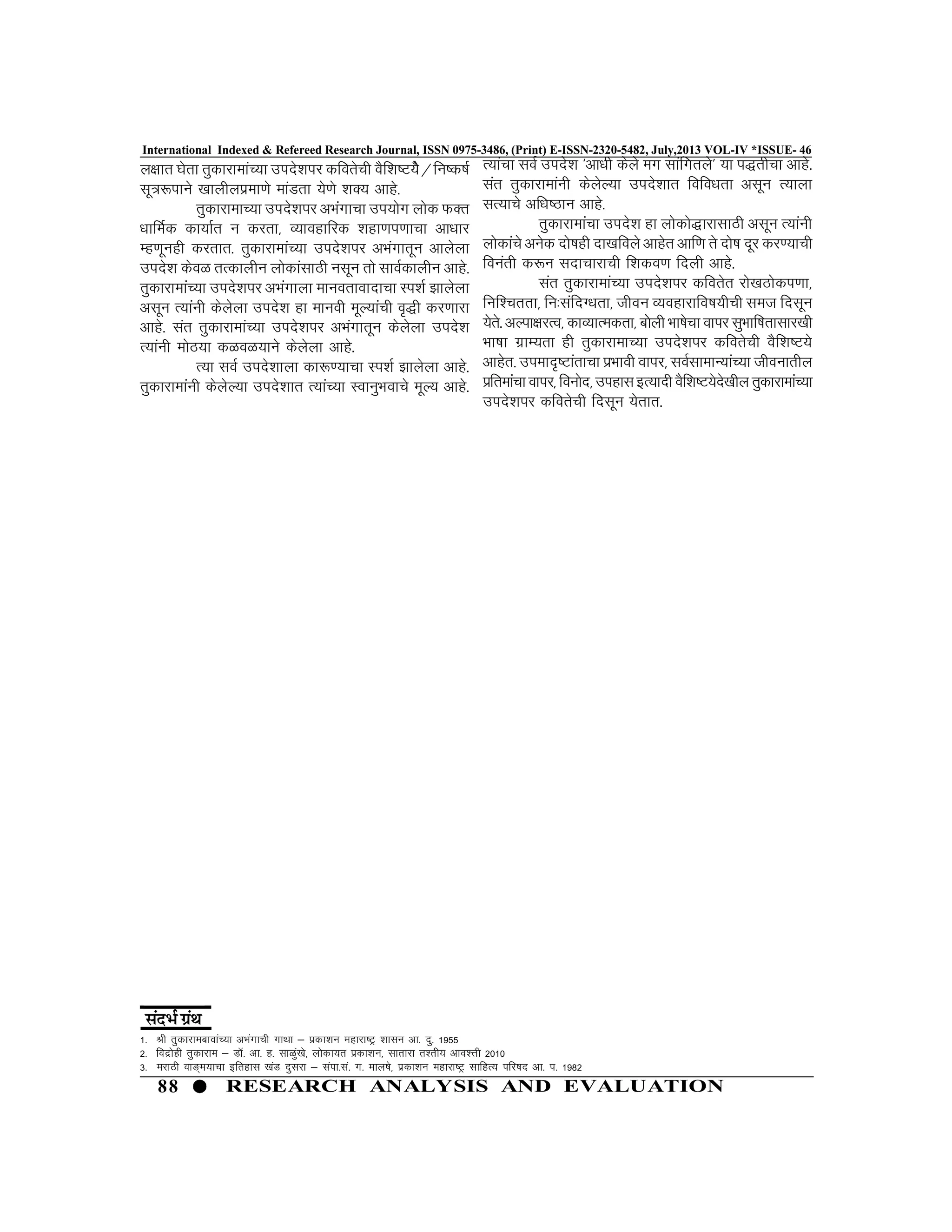 88 RESEARCH ANALYSIS AND EVALUATION
International Indexed & Refereed Research Journal, ISSN 0975-3486, (Print) E-ISSN-2320-5482, July,2013 VOL-IV *ISSUE- 46
y{kkr ?ksrk rqdkjkekaP;k mins”kij dforsph oSf”k’V;sS@fu’d’kZ
lw=:ikus [kkyhyizek.ks ekaMrk ;s.ks “kD; vkgs-
rqdkjkekP;k mins”kij vHkaxkPkk mi;ksx yksd QDr
/kkfeZd dk;kZr u djrk] O;kogkfjd “kgk.ki.kkpk vk/kkj
Eg.kwugh djrkr- rqdkjkekaP;k mins”kij vHkaxkrwu vkysyk
mins”k dsoG rRdkyhu yksdkalkBh ulwu rks lkoZdkyhu vkgs-
rqdkjkekaP;k mins”kij vHkaxkyk ekuorkoknkpk Li”kZ >kysyk
vlwu R;kauh dsysyk mins”k gk ekuoh ewY;kaph o`)h dj.kkjk
vkgs- lar rqdkjkekaP;k mins”kij vHkaxkrwu dsysyk mins”k
R;kauh eksB;k dGoG;kus dsysyk vkgs-
R;k loZ mins”kkyk dk:.;kpk Li”kZ >kysyk vkgs-
rqdkjkekauh dsysY;k mins”kkr R;kaP;k LokuqHkokps ewY; vkgs-
1- Jh rqdkjkeckokaP;k vHkaxkph xkFkk & izdk”ku egkjk’Vª “kklu vk- nq- 1955
2- fonzksgh rqdkjke & MkW- vk- g- lkGqa[ks] yksdk;r izdk”ku] lkrkjk r”rh; vko”Ÿkh 2010
3- ejkBh ok³~e;kpk bfrgkl [kaM nqljk & laik-la- x- eky’ks] izdk”ku egkjk’Vª lkfgR; ifj’kn vk- i- 1982
R;kaPkk loZ mins”k ^vk/kh dsys ex lkafxrys* ;k i)rhpk vkgs-
lar rqdkjkekauh dsysY;k mins”kkr fofo/krk vlwu R;kyk
lR;kps vf/k’Bku vkgs-
rqdkjkekaPkk mins”k gk yksdks)kjklkBh vlwu R;kauh
yksdkaps vusd nks’kgh nk[kfoys vkgsr vkf.k rs nks’k nwj dj.;kph
fouarh d:u lnkpkjkph f”kdo.k fnyh vkgs-
lar rqdkjkekaP;k mins”kij dforsr jks[kBksdi.kk]
fuf”prrk] fu%lafnX/krk] thou O;ogkjkfo’k;hph let fnlwu
;srs- vYik{kjRo] dkO;kRedrk] ckssyh Hkk’kspk okij lqHkkf’krklkj[kh
Hkk’kk xzkE;rk gh rqdkjkekP;k mins”kij dforsph oSf”k’V;s
vkgsr- miekn`’Vkarkpk izHkkoh okij] loZlkekU;kaP;k thoukrhy
izfrekapkokij]fouksn]migklbR;knhoSf”k’V;sns[khyrqdkjkekaP;k
mins”kij dforsph fnlwu ;srkr-
 