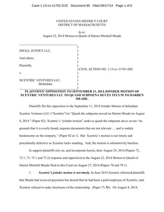 UNITED STATES DISTRICT COURT 
DISTRICT OF MASSACHUSETTS 
In re: 
August 22, 2014 Motion to Quash of Darren Mitchell Meade 
____________________________________ 
) 
SMALL JUSTICE LLC, ) 
) 
And others, ) 
) 
Plaintiffs, ) 
) CIVIL ACTION NO. 1:13-cv-11701-DJC 
v. ) 
) 
XCENTRIC VENTURES LLC, ) 
Defendant. ) 
____________________________________) 
PLAINTIFFS’ OPPOSITION TO SEPTEMBER 11, 2014 JOINDER MOTION OF XCENTRIC VENTURES LLC TO QUASH SUBPOENA DUCES TECUM TO DARREN MEADE. 
Plaintiffs file this opposition to the September 11, 2014 Joinder Motion of defendant Xcentric Ventures LLC (“Xcentric”) to “Quash the subpoena served on Darren Meade on August 8, 2014.” (Paper 82). Xcentric’s “joinder motion” seeks to quash the subpoena duces tecum “on grounds that it is overly broad, requests documents that are not relevant … and is unduly burdensome on the nonparty.” (Paper 82 at 1). But Xcentric’s motion is not timely and procedurally defective as Xcentric lacks standing. And, the motion is substantively baseless. 
In support plaintiffs rely on, and incorporate herein, their August 29, 2014 (Papers 72, 72.1, 73, 73.1 and 73.2) response and opposition to the August 22, 2014 Motion to Quash of Darren Mitchell Meade filed in this Court on August 27, 2014 (Papers 70 and 70.1). 
1. Xcentric’s joinder motion is not timely. In June 2014 Xcentric informed plaintiffs that Meade had received payments but denied that he had been a paid employee of Xcentric; and, Xcentric refused to make disclosure of the relationship. (Paper 73, ¶6). On August 4, 2014, 
Case 1:13-cv-11701-DJC Document 85 Filed 09/17/14 Page 1 of 6 
 