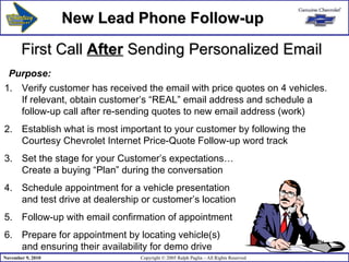 First Call  After  Sending Personalized Email Verify customer has received the email with price quotes on 4 vehicles.  If relevant, obtain customer’s “REAL” email address and schedule a  follow-up call after re-sending quotes to new email address (work) Establish what is most important to your customer by following the Courtesy Chevrolet Internet Price-Quote Follow-up word track Set the stage for your Customer’s expectations…  Create a buying “Plan” during the conversation  Schedule appointment for a vehicle presentation  and test drive at dealership or customer’s location Follow-up with email confirmation of appointment Prepare for appointment by locating vehicle(s) and ensuring their availability for demo drive Purpose: New Lead Phone Follow-up 