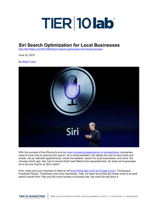 Siri Search Optimization for Local Businesses
http://tier10lab.com/2012/06/25/siri-search-optimization-for-local-business/

June 25, 2012   	
  
By Molly Troha




With the success of the iPhone 4s and our ever-increasing dependence on smartphones, companies
need to know how to optimize Siri search. As a virtual assistant, Siri allows the user to send texts and
emails, set up calendar appointments, check the weather, search for local businesses, and more. Siri
chooses which app, site, tool or service that's best fitted to the requested task. So what can businesses
do to be sure they're on Siri's radar?

First, make sure your business is listed on all local listing sites such as Google Local+, Foursquare,
Facebook Places, TripAdvisor and most importantly, Yelp. It's been found that Siri draws most of its local
search results from Yelp and the more reviews a business has, the more Siri will favor it.




	
  
 