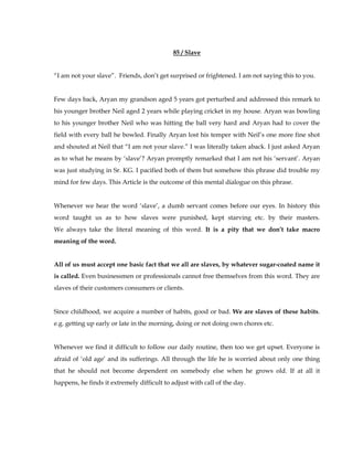 85 / Slave 
“I am not your slave”. Friends, don’t get surprised or frightened. I am not saying this to you. 
Few days back, Aryan my grandson aged 5 years got perturbed and addressed this remark to 
his younger brother Neil aged 2 years while playing cricket in my house. Aryan was bowling 
to his younger brother Neil who was hitting the ball very hard and Aryan had to cover the 
field with every ball he bowled. Finally Aryan lost his temper with Neil’s one more fine shot 
and shouted at Neil that “I am not your slave.” I was literally taken aback. I just asked Aryan 
as to what he means by ‘slave’? Aryan promptly remarked that I am not his ‘servant’. Aryan 
was just studying in Sr. KG. I pacified both of them but somehow this phrase did trouble my 
mind for few days. This Article is the outcome of this mental dialogue on this phrase. 
Whenever we hear the word ‘slave’, a dumb servant comes before our eyes. In history this 
word taught us as to how slaves were punished, kept starving etc. by their masters. 
We always take the literal meaning of this word. It is a pity that we don’t take macro 
meaning of the word. 
All of us must accept one basic fact that we all are slaves, by whatever sugar-coated name it 
is called. Even businessmen or professionals cannot free themselves from this word. They are 
slaves of their customers consumers or clients. 
Since childhood, we acquire a number of habits, good or bad. We are slaves of these habits. 
e.g. getting up early or late in the morning, doing or not doing own chores etc. 
Whenever we find it difficult to follow our daily routine, then too we get upset. Everyone is 
afraid of ‘old age’ and its sufferings. All through the life he is worried about only one thing 
that he should not become dependent on somebody else when he grows old. If at all it 
happens, he finds it extremely difficult to adjust with call of the day. 
 