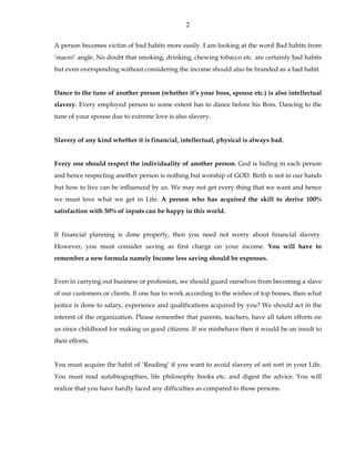 2 
A person becomes victim of bad habits more easily. I am looking at the word Bad habits from 
‘macro’ angle. No doubt that smoking, drinking, chewing tobacco etc. are certainly bad habits 
but even overspending without considering the income should also be branded as a bad habit. 
Dance to the tune of another person (whether it’s your boss, spouse etc.) is also intellectual 
slavery. Every employed person to some extent has to dance before his Boss. Dancing to the 
tune of your spouse due to extreme love is also slavery. 
Slavery of any kind whether it is financial, intellectual, physical is always bad. 
Every one should respect the individuality of another person. God is hiding in each person 
and hence respecting another person is nothing but worship of GOD. Birth is not in our hands 
but how to live can be influenced by us. We may not get every thing that we want and hence 
we must love what we get in Life. A person who has acquired the skill to derive 100% 
satisfaction with 50% of inputs can be happy in this world. 
If financial planning is done properly, then you need not worry about financial slavery. 
However, you must consider saving as first charge on your income. You will have to 
remember a new formula namely Income less saving should be expenses. 
Even in carrying out business or profession, we should guard ourselves from becoming a slave 
of our customers or clients. If one has to work according to the wishes of top bosses, then what 
justice is done to salary, experience and qualifications acquired by you? We should act in the 
interest of the organization. Please remember that parents, teachers, have all taken efforts on 
us since childhood for making us good citizens. If we misbehave then it would be an insult to 
their efforts. 
You must acquire the habit of ‘Reading’ if you want to avoid slavery of ant sort in your Life. 
You must read autobiographies, life philosophy books etc. and digest the advice. You will 
realize that you have hardly faced any difficulties as compared to those persons. 
 