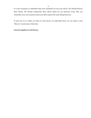 3 
It is also necessary to remember that your assistants are not your slaves. We should honour 
their efforts. We should compensate their efforts taken for our personal work. One can 
remember your own reaction when your Boss expects the same thing from you. 
If each one of us makes an effort to end slavery on individual level, we can hope to end 
‘Slavery’ in real sense of the term. 
Lets join together to end Slavery. 
