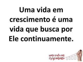 Uma vida em
crescimento é uma
vida que busca por
Ele continuamente.
 