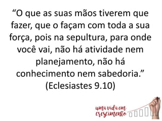 “O que as suas mãos tiverem que
fazer, que o façam com toda a sua
força, pois na sepultura, para onde
você vai, não há atividade nem
planejamento, não há
conhecimento nem sabedoria.”
(Eclesiastes 9.10)
 