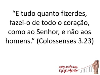 “E tudo quanto fizerdes,
fazei-o de todo o coração,
como ao Senhor, e não aos
homens.” (Colossenses 3.23)
 