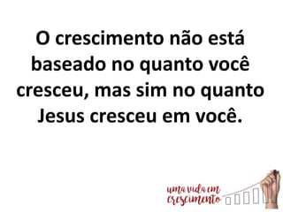 O crescimento não está
baseado no quanto você
cresceu, mas sim no quanto
Jesus cresceu em você.
 