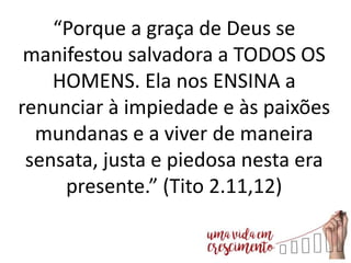“Porque a graça de Deus se
manifestou salvadora a TODOS OS
HOMENS. Ela nos ENSINA a
renunciar à impiedade e às paixões
mundanas e a viver de maneira
sensata, justa e piedosa nesta era
presente.” (Tito 2.11,12)
 