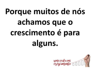 Porque muitos de nós
achamos que o
crescimento é para
alguns.
 