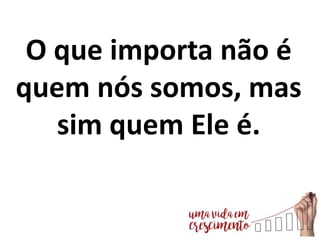 O que importa não é
quem nós somos, mas
sim quem Ele é.
 
