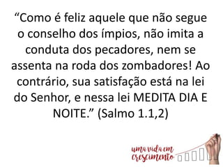 “Como é feliz aquele que não segue
o conselho dos ímpios, não imita a
conduta dos pecadores, nem se
assenta na roda dos zombadores! Ao
contrário, sua satisfação está na lei
do Senhor, e nessa lei MEDITA DIA E
NOITE.” (Salmo 1.1,2)
 