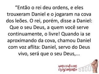 “Então o rei deu ordens, e eles
trouxeram Daniel e o jogaram na cova
dos leões. O rei, porém, disse a Daniel:
Que o seu Deus, a quem você serve
continuamente, o livre! Quando ia se
aproximando da cova, chamou Daniel
com voz aflita: Daniel, servo do Deus
vivo, será que o seu Deus,...
 