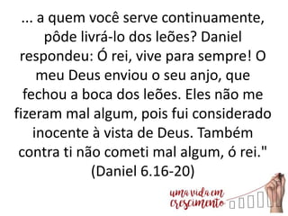 ... a quem você serve continuamente,
pôde livrá-lo dos leões? Daniel
respondeu: Ó rei, vive para sempre! O
meu Deus enviou o seu anjo, que
fechou a boca dos leões. Eles não me
fizeram mal algum, pois fui considerado
inocente à vista de Deus. Também
contra ti não cometi mal algum, ó rei."
(Daniel 6.16-20)
 