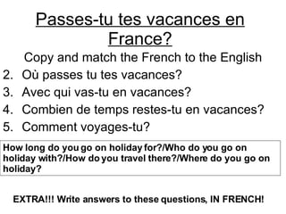 Passes-tu tes vacances en France? ,[object Object],[object Object],[object Object],[object Object],[object Object],How long do you go on holiday for?/Who do you go on holiday with?/How do you travel there?/Where do you go on holiday? EXTRA!!! Write answers to these questions, IN FRENCH!   