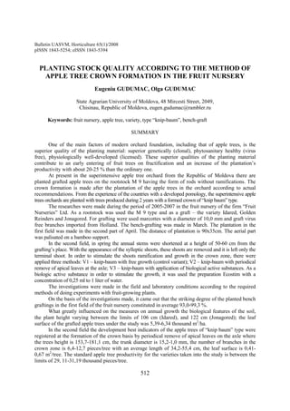 Bulletin UASVM, Horticulture 65(1)/2008
pISSN 1843-5254; eISSN 1843-5394


  PLANTING STOCK QUALITY ACCORDING TO THE METHOD OF
   APPLE TREE CROWN FORMATION IN THE FRUIT NURSERY
                              Eugeniu GUDUMAC, Olga GUDUMAC

                    State Agrarian University of Moldova, 48 Mircesti Street, 2049,
                     Chisinau, Republic of Moldova, eugen.gudumac@rambler.ru

      Keywords: fruit nursery, apple tree, variety, type “knip-baum”, bench-graft

                                                SUMMARY

        One of the main factors of modern orchard foundation, including that of apple trees, is the
superior quality of the planting material: superior genetically (clonal), phytosanitary healthy (virus
free), physiologically well-developed (licensed). These superior qualities of the planting material
contribute to an early entering of fruit trees on fructification and an increase of the plantation’s
productivity with about 20-25 % than the ordinary one.
        At present in the superintensive apple tree orchard from the Republic of Moldova there are
planted grafted apple trees on the rootstock M 9 having the form of rods without ramifications. The
crown formation is made after the plantation of the apple trees in the orchard according to actual
recommendations. From the experience of the countries with a developed pomology, the superintensive apple
trees orchards are planted with trees produced during 2 years with a formed crown of “knip baum” type.
        The researches were made during the period of 2005-2007 in the fruit nursery of the firm “Fruit
Nurseries” Ltd. As a rootstock was used the M 9 type and as a graft – the variety Idared, Golden
Reinders and Jonagored. For grafting were used marcottes with a diameter of 10,0 mm and graft virus
free branches imported from Holland. The bench-grafting was made in March. The plantation in the
first field was made in the second part of April. The distance of plantation is 90x35cm. The aerial part
was palisated on a bamboo support.
        In the second field, in spring the annual stems were shortened at a height of 50-60 cm from the
grafting’s place. With the appearance of the sylleptic shoots, these shoots are removed and it is left only the
terminal shoot. In order to stimulate the shoots ramification and growth in the crown zone, there were
applied three methods: V1 – knip-baum with free growth (control variant); V2 – knip-baum with periodical
remove of apical leaves at the axle; V3 – knip-baum with application of biological active substances. As a
biologic active substance in order to stimulate the growth, it was used the preparation Ecostim with a
concentration of 0,25 ml to 1 liter of water.
        The investigations were made in the field and laboratory conditions according to the required
methods of doing experiments with fruit-growing plants.
        On the basis of the investigations made, it came out that the striking degree of the planted bench
graftings in the first field of the fruit nursery constituted in average 93,0-99,3 %.
        What greatly influenced on the measures on annual growth the biological features of the soil,
the plant height varying between the limits of 106 cm (Idared), and 122 cm (Jonagored); the leaf
surface of the grafted apple trees under the study was 5,39-6,34 thousand m2/ha.
        In the second field the development best indicators of the apple trees of “knip baum” type were
registered at the formation of the crown basis by periodical remove of apical leaves on the axle where
the trees height is 153,7-181,1 cm, the trunk diameter is 15,2-1,0 mm, the number of branches in the
crown zone is 6,4-12,7 pieces/tree with an average length of 34,2-55,4 cm, the leaf surface is 0,41-
0,67 m2/tree. The standard apple tree productivity for the varieties taken into the study is between the
limits of 29, 11-31,19 thousand pieces/tree.

                                                     512
 
