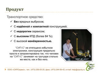 Продукт
Транспортное средство:
    Без вредных выбросов;
    С надёжной и компактной Конструкцией;
    С недорогим сервисом;
    С высоким КПД (более 84 %);
    С высокой манёвренностью.

       “СИП-С” не отягощено избытком
     электроники, конструкция предельно
  проста и запроектирована так, что человек
  на “СИП-С” занимает на тротуаре столько
           же места, как и без него.



ООО «СИПСервис», тел.: (473) 256-05-25, факс: (473) 244-56-42, e-mail: help@sipcity.ru
 