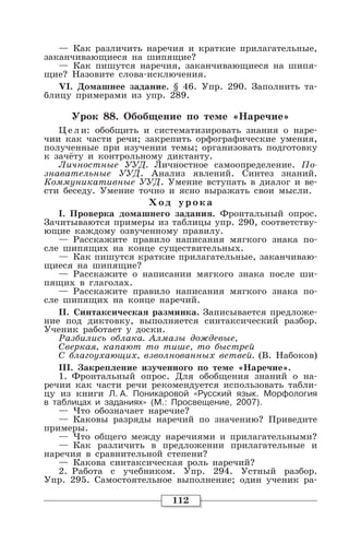 112
— Как различить наречия и краткие прилагательные,
заканчивающиеся на шипящие?
— Как пишутся наречия, заканчивающиеся на шипя-
щие? Назовите слова-исключения.
VI. Домашнее задание. § 46. Упр. 290. Заполнить та-
блицу примерами из упр. 289.
Урок 88. Обобщение по теме «Наречие»
Цели: обобщить и систематизировать знания о наре-
чии как части речи; закрепить орфографические умения,
полученные при изучении темы; организовать подготовку
к зачёту и контрольному диктанту.
Личностные УУД. Личностное самоопределение. По-
знавательные УУД. Анализ явлений. Синтез знаний.
Коммуникативные УУД. Умение вступать в диалог и ве-
сти беседу. Умение точно и ясно выражать свои мысли.
Хо д уро ка
I. Проверка домашнего задания. Фронтальный опрос.
Зачитываются примеры из таблицы упр. 290, соответству-
ющие каждому озвученному правилу.
— Расскажите правило написания мягкого знака по-
сле шипящих на конце существительных.
— Как пишутся краткие прилагательные, заканчиваю-
щиеся на шипящие?
— Расскажите о написании мягкого знака после ши-
пящих в глаголах.
— Расскажите правило написания мягкого знака по-
сле шипящих на конце наречий.
II. Синтаксическая разминка. Записывается предложе-
ние под диктовку, выполняется синтаксический разбор.
Ученик работает у доски.
Разбились облака. Алмазы дождевые,
Сверкая, капают то тише, то быстрей
С благоухающих, взволнованных ветвей. (В. Набоков)
III. Закрепление изученного по теме «Наречие».
1. Фронтальный опрос. Для обобщения знаний о на-
речии как части речи рекомендуется использовать табли-
цу из книги Л. А. Поникаровой «Русский язык. Морфология
в таблицах и заданиях» (М.: Просвещение, 2007).
— Что обозначает наречие?
— Каковы разряды наречий по значению? Приведите
примеры.
— Что общего между наречиями и прилагательными?
— Как различить в предложении прилагательные и
наречия в сравнительной степени?
— Какова синтаксическая роль наречий?
2. Работа с учебником. Упр. 294. Устный разбор.
Упр. 295. Самостоятельное выполнение; один ученик ра-
 
