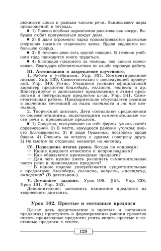 128
лежности слова к разным частям речи. Записывают пары
предложений в тетрадь.
6 1) Поляна весёлых одуванчиков расстилалась вокруг. Ба-
бушка любит прогуливаться вокруг дома.
6 2) В дали огромного парка просматриваются размытые
очертания какого-то старинного замка. Вдали виднеется не-
большое озерцо.
6 3) В течении реки есть крутой поворот. В течение учеб-
ного года приходится много трудиться.
6 4) Благодаря прохожего за помощь, она сильно волно-
валась. Благодаря обстоятельствам он нашёл хорошую работу.
III. Активизация и закрепление изученного.
1. Работа с учебником. Упр. 337. Комментированное
письмо. Упр. 339. Самостоятельно с последующей провер-
кой. Упр. 340. Устно. Учащиеся уясняют официальный
характер предлогов благодаря, согласно, вопреки и др.
Конструируют и записывают предложения с этими пред-
логами и нейтральным предлогом из-за. Упр. 341. Само-
стоятельная работа. Предварительно обсуждается разница
в значениях сочетаний за нами охотятся и на нас охо-
тятся.
2. Творческий диктант. Дети составляют предложения
со словосочетаниями, включающими самостоятельные ча-
сти речи и производные предлоги.
6 1) Средства, поступившие на счёт фирмы; узнать насчёт
соревнований. 2) В место, кажущееся райским уголком; вме-
сто благодарности. 3) В роде Пушкиных; постройка вроде
башни. 4) Спешить на встречу с другом; навстречу другу.
5) Не смотря по сторонам; несмотря на непогоду.
IV. Подведение итогов урока. Беседа по вопросам:
— Какие предлоги относятся к непроизводным?
— Как образуются производные предлоги?
— Для чего нужно уметь различать самостоятельные
части речи и производные предлоги?
— В каком падеже употребляются существительные
с предлогами благодаря, согласно, вопреки, навстречу,
наперекор? (В дательном.)
V. Домашнее задание. Урок 100. § 54. Упр. 338.
Урок 101. Упр. 343.
Дополнительно: запомнить написание предлогов из
творческого диктанта.
Урок 102. Простые и составные предлоги
Цели: дать представление о простых и составных
предлогах; приступить к формированию умения грамотно
писать производные предлоги; учить видеть простые и со-
ставные предлоги в тексте.
 